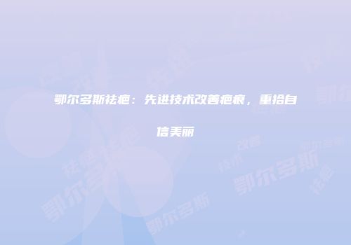 鄂尔多斯祛疤：先进技术改善疤痕，重拾自信美丽