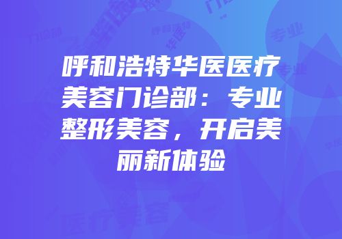 呼和浩特华医医疗美容门诊部：专业整形美容，开启美丽新体验