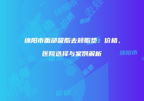 绵阳市面部吸脂去颊脂垫：价格、医院选择与案例解析