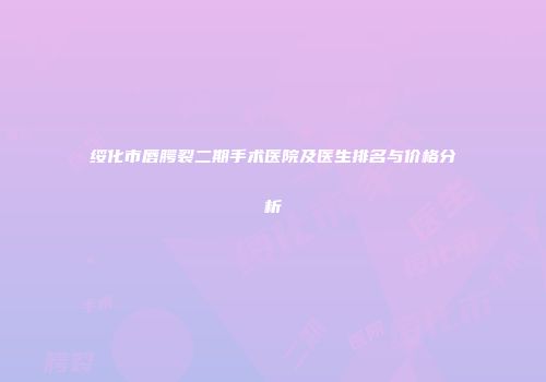 绥化市唇腭裂二期手术医院及医生排名与价格分析