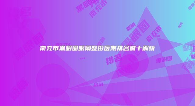 南充市黑眼圈眼角整形医院排名前十解析