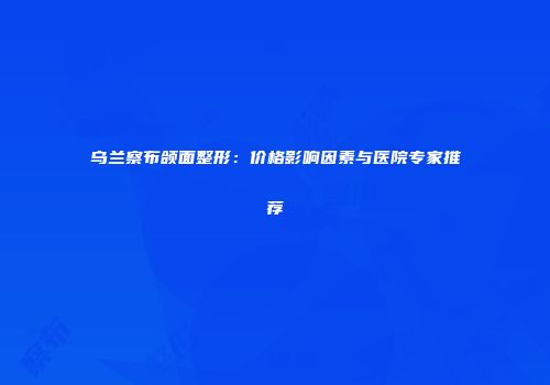 乌兰察布颌面整形：价格影响因素与医院专家推荐