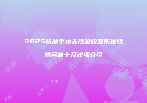 2025抚顺手术去除皱纹整形医院排名前十及详细介绍