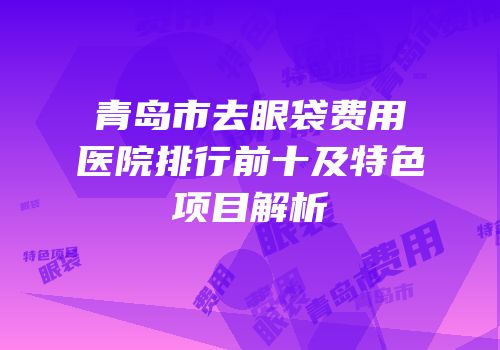 青岛市去眼袋费用医院排行前十及特色项目解析