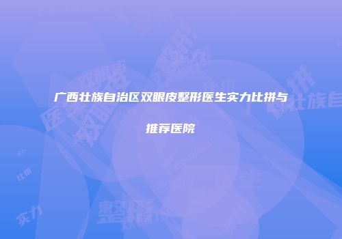 广西壮族自治区双眼皮整形医生实力比拼与推荐医院