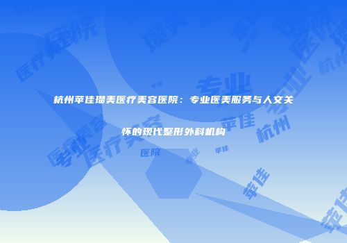 杭州苹佳瓒美医疗美容医院：专业医美服务与人文关怀的现代整形外科机构