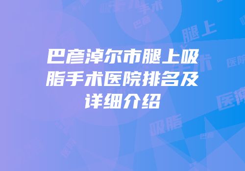 巴彦淖尔市腿上吸脂手术医院排名及详细介绍