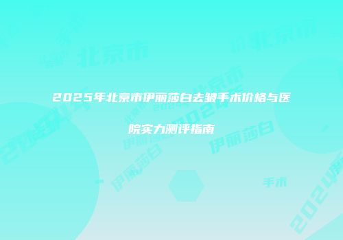 2025年北京市伊丽莎白去皱手术价格与医院实力测评指南
