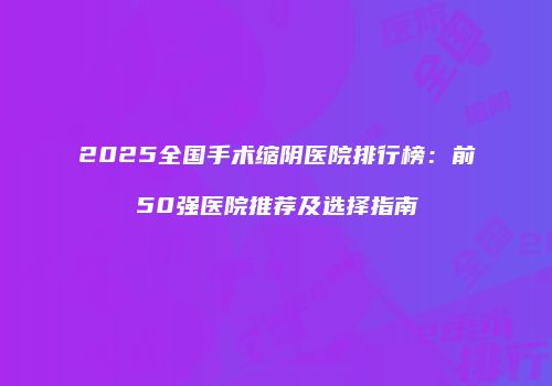 2025全国手术缩阴医院排行榜：前50强医院推荐及选择指南