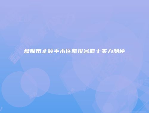盘锦市正颌手术医院排名前十实力测评