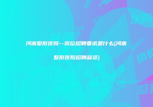 河南整形医院--岗位招聘要求是什么(河南整形医院招聘薪资)