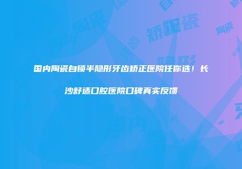 国内陶瓷自锁半隐形牙齿矫正医院任你选！长沙舒适口腔医院口碑真实反馈