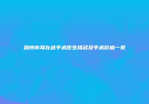 滁州市耳在造手术医生排名及手术价格一览