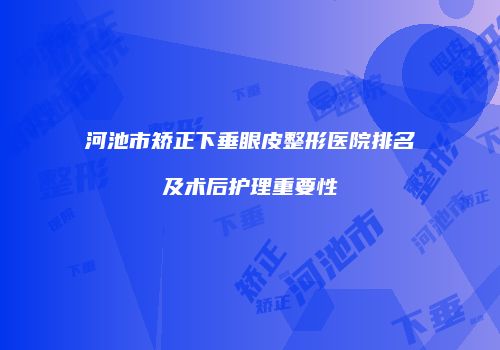 河池市矫正下垂眼皮整形医院排名及术后护理重要性