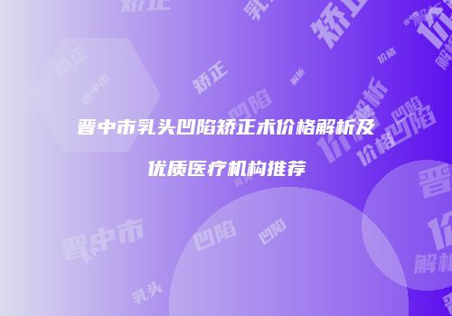 晋中市乳头凹陷矫正术价格解析及优质医疗机构推荐