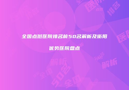 全国点斑医院排名前50名解析及衡阳优势医院盘点