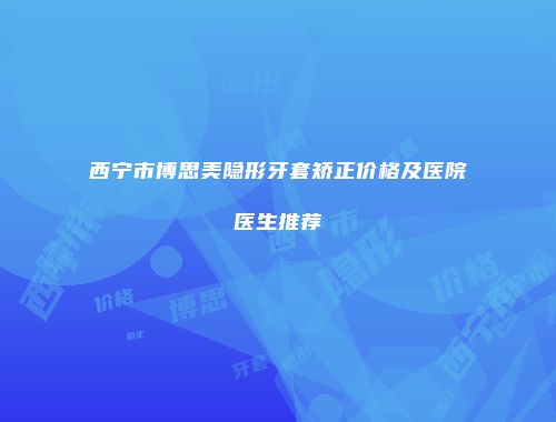 西宁市博思美隐形牙套矫正价格及医院医生推荐
