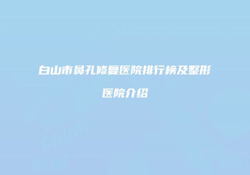 白山市鼻孔修复医院排行榜及整形医院介绍