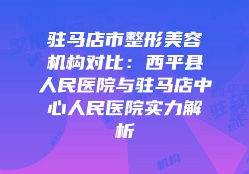 驻马店市整形美容机构对比：西平县人民医院与驻马店中心人民医院实力解析