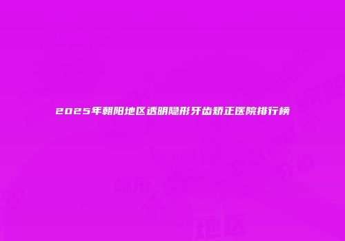 2025年朝阳地区透明隐形牙齿矫正医院排行榜