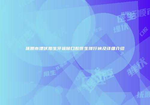 抚顺市埋伏阻生牙拔除口腔医生排行榜及详细介绍