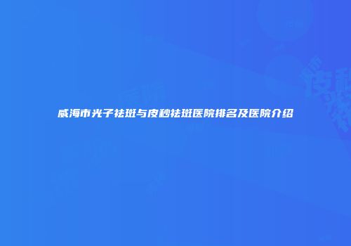 威海市光子祛斑与皮秒祛斑医院排名及医院介绍