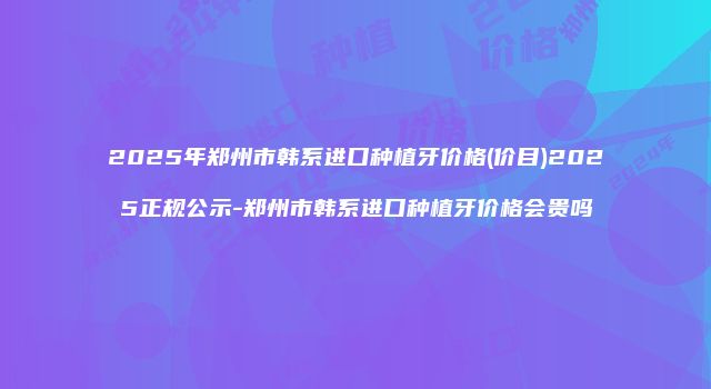 2025年郑州市韩系进口种植牙价格(价目)2025正规公示-郑州市韩系进口种植牙价格会贵吗