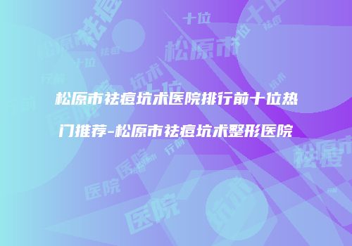 松原市祛痘坑术医院排行前十位热门推荐-松原市祛痘坑术整形医院