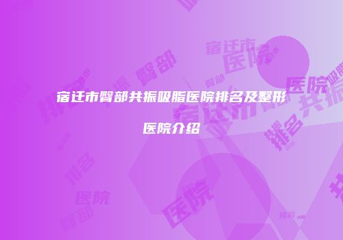 宿迁市臀部共振吸脂医院排名及整形医院介绍
