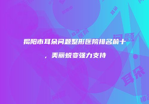 揭阳市耳朵问题整形医院排名前十，美丽蜕变强力支持