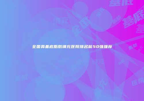 全国鼻基底脂肪填充医院排名前50强推荐