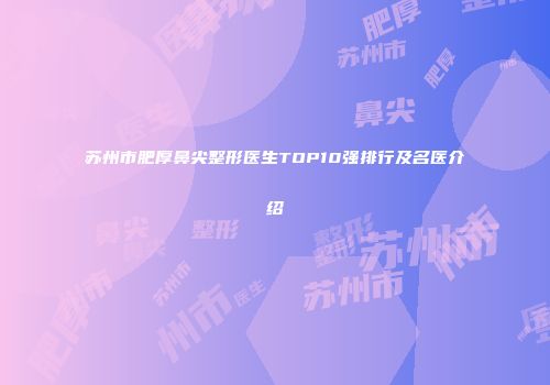 苏州市肥厚鼻尖整形医生TOP10强排行及名医介绍