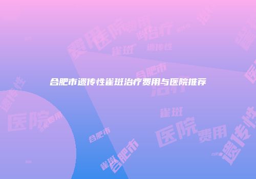 合肥市遗传性雀斑治疗费用与医院推荐