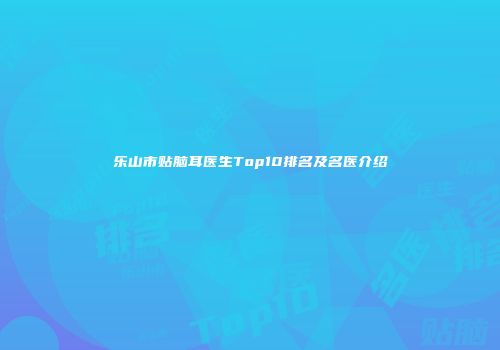 乐山市贴脑耳医生Top10排名及名医介绍
