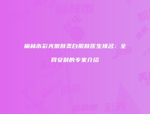 榆林市彩光嫩肤美白肌肤医生排名：全网安利的专家介绍
