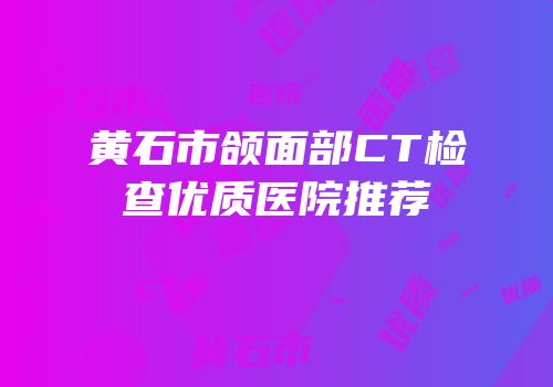 黄石市颌面部CT检查优质医院推荐