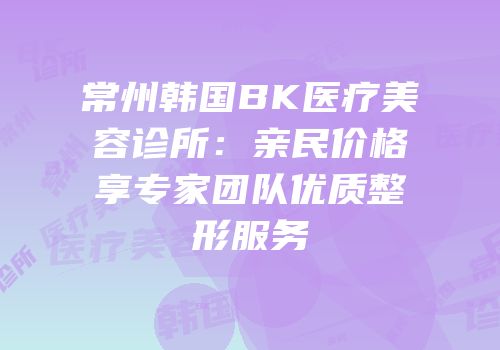 常州韩国BK医疗美容诊所：亲民价格享专家团队优质整形服务