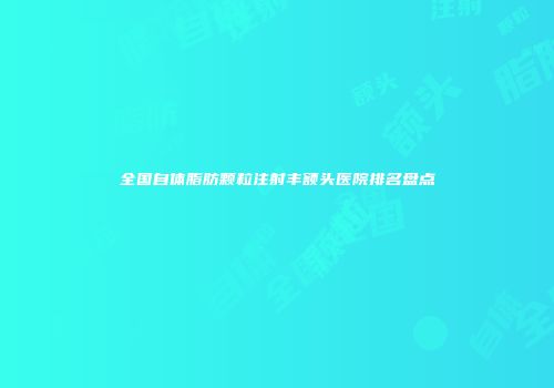 全国自体脂肪颗粒注射丰额头医院排名盘点
