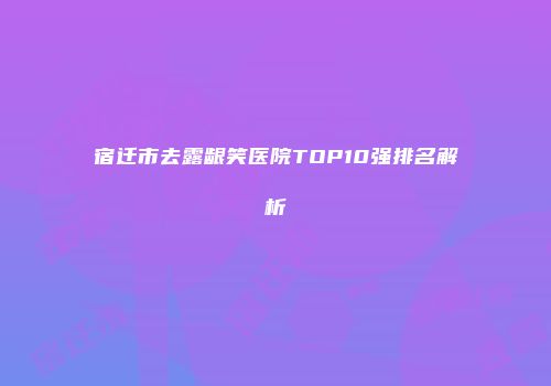 宿迁市去露龈笑医院TOP10强排名解析