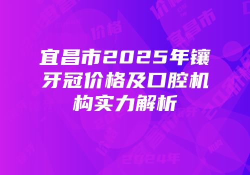 宜昌市2025年镶牙冠价格及口腔机构实力解析