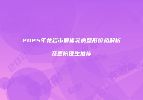 2025年龙岩市假体乳房整形价格解析及医院医生推荐