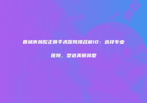 晋城市鼻腔正骨手术医院排名前10：选择专业医院，塑造美丽鼻型