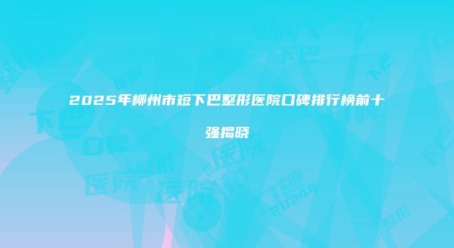2025年柳州市短下巴整形医院口碑排行榜前十强揭晓