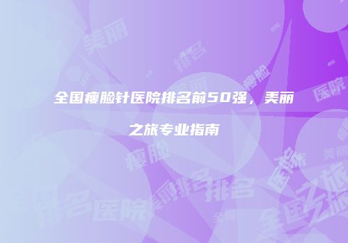 全国瘦脸针医院排名前50强，美丽之旅专业指南