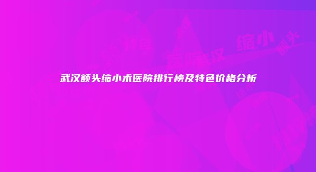 武汉额头缩小术医院排行榜及特色价格分析