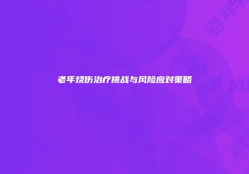 老年烧伤治疗挑战与风险应对策略