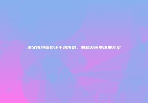 遵义市腭裂矫正手术价格、机构及医生详细介绍