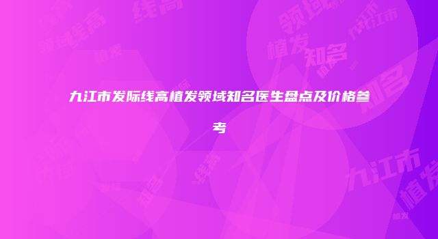 九江市发际线高植发领域知名医生盘点及价格参考