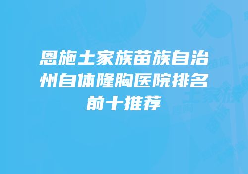 恩施土家族苗族自治州自体隆胸医院排名前十推荐