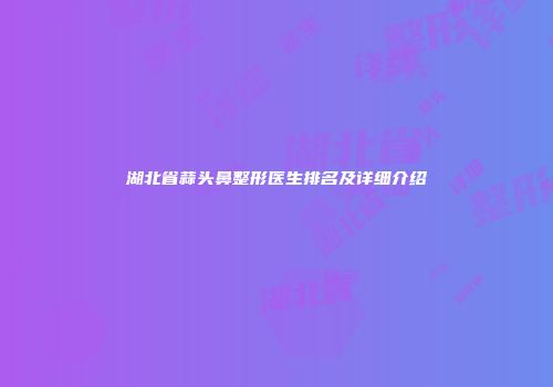 湖北省蒜头鼻整形医生排名及详细介绍